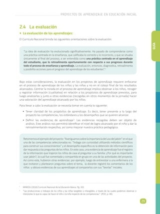 2.4	 La evaluación
• La evaluación de los aprendizajes:
El Currículo Nacional brinda las siguientes orientaciones sobre la evaluación:
Bajo estas consideraciones, la evaluación en los proyectos de aprendizaje requiere enfocarse
en el proceso de aprendizaje de los niños y las niñas y no en el cotejo final de los resultados
alcanzados. Centrar la mirada en el proceso de aprendizaje implica observar a los niños, recoger
y registrar información (cualitativa) en relación a los propósitos de aprendizaje previstos, para
luego analizarlas y junto a otras evidencias (recogidas en otros momentos de la jornada) hacer
una valoración del aprendizaje alcanzado por los niños.
Para llevar a cabo la evaluación se necesita tomar en cuenta lo siguiente:
•	 Tener claridad de los propósitos de aprendizaje: Es decir, tener presente a lo largo del
proyecto las competencias, los estándares y los desempeños que se quieren alcanzar.
•	 Definir las evidencias de aprendizaje2
: Las evidencias recogidas deben ser objeto de
análisis. Este análisis nos permitirá identificar el nivel de logro alcanzado por el niño y dar la
retroalimentación respectiva, así como mejorar nuestra práctica pedagógica.
“La idea de evaluación ha evolucionado significativamente. Ha pasado de comprenderse como
una práctica centrada en la enseñanza, que calificaba lo correcto y lo incorrecto, y que se situaba
únicamente al final del proceso, a ser entendida como una práctica centrada en el aprendizaje
del estudiante, que lo retroalimenta oportunamente con respecto a sus progresos durante
todo el proceso de enseñanza y aprendizaje. La evaluación, entonces, diagnostica, retroalimenta
y posibilita acciones para el progreso del aprendizaje de los estudiantes”.1
1
	 MINEDU (2016) Currículo Nacional de la Educación Básica. Pg. 101
2
	 “Las producciones o trabajos de los niños y las niñas tangibles o intangibles, a través de las cuales podemos observar o
interpretar lo que es capaz de hacer el niño o la niña respecto de las competencias.” (PCEI, p. 40).
Retomemoselejemplodelproyecto:“Averiguamossobrelaimportanciadelusodeljabón”enelque
una de las competencias seleccionadas es: “Indaga con curiosidad utilizando métodos científicos
para construir sus conocimientos” y el desempeño específico es la obtención de información para
darrespuestaalaspreguntasdelosniños.Enestecaso,unaevidenciadeaprendizajefueelregistro
de la información que trajeron los niños de casa al preguntar a su familia: ¿Por qué es importante
usar jabón?, la cual fue comentada y compartida en grupo en una de las actividades del proyecto.
Así como esta, hubieron otras evidencias: por ejemplo, luego de entrevistar a una enfermera a la
que invitaron y plantearon preguntas sobre el tema, la docente registró los comentarios de los
niños y obtuvo evidencias de sus aprendizajes al compararlos con sus “teorías” iniciales.
PROYECTOS DE APRENDIZAJE EN EDUCACIÓN INICIAL
29
GUÍA
 