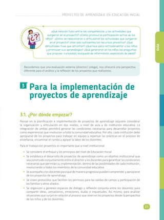 3.1. ¿Por dónde empezar?
Pensar en la planificación e implementación de proyectos de aprendizaje requiere considerar
la organización y articulación en dos niveles; a nivel de aula y de institución educativa. La
integración de ambas permitirá generar las condiciones necesarias para desarrollar proyectos
como experiencias que involucren a toda la comunidad educativa. Por ello, cada institución debe
apropiarse de los proyectos para trabajar en equipo y repensar las prácticas en el proceso de
enseñanza, encaminar el rumbo y apoyar la labor de los docentes.
Para el trabajo con proyectos es importante que a nivel institucional:
•	 Se considere el enfoque y los principios del nivel de Educación Inicial.
•	 Se establezca el desarrollo de proyectos de aprendizaje como un objetivo institucional que
sea construido conjuntamente entre el director y los docentes para garantizar las condiciones
necesarias que permitan su implementación, dentro de las posibilidades de cada institución,
involucrando a todos los miembros de la comunidad educativa.
•	 Seacompañealosdocentesparaquedemaneraprogresivapuedancomprenderyapropiarse
de los proyectos de aprendizaje.
•	 Se creen protocolos que faciliten los permisos para las salidas de campo y participación de
las familias y otros aliados.
•	 Se organicen y generen espacios de diálogo y reflexión conjunta entre los docentes para
compartir ideas, sensaciones, emociones, dudas e inquietudes. Así mismo, para analizar
situaciones que surjan en relación al proceso que viven en los proyectos desde la perspectiva
de los niños y de los docentes.
Para la implementación de
proyectos de aprendizaje
¿Qué relación hubo entre las competencias y las actividades que
surgieron en el proyecto? ¿Cómo promoví la participación activa de los
niños? ¿Cómo se relacionaron o articularon las actividades que surgieron
en el proyecto? ¿Han sido suficientes los recursos previstos? ¿Qué
dificultades tuve que afrontar? ¿Qué hice para retroalimentar a los niños
y promover sus aprendizajes? ¿Qué generaron en los niños las preguntas
que propuse: curiosidad, búsqueda de información, explicación de ideas?
Recordemos que una evaluación externa (director/ colega), nos ofrecerá una perspectiva
diferente para el análisis y la reflexión de los proyectos que realizamos.
3
PROYECTOS DE APRENDIZAJE EN EDUCACIÓN INICIAL
31
GUÍA
 