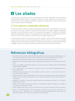 Referencias bibliográficas
•	 MINISTERIO DE EDUCACIÓN, DIRECCIÓN DE EDUCACIÓN INICIAL (2013) RUTAS DEL APRENDIZAJE ¿Cómo
desarrollamos proyectos en el aula? Proyecto: Organizamos y usamos la biblioteca de aula. PERÚ
•	 MINISTERIO DE EDUCACIÓN (2016a) Currículo Nacional de la Educación Básica. PERÚ.
•	 MINISTERIO DE EDUCACIÓN (2016b) Educación Básica Regular, Programa Curricular de Educación Inicial.
PERÚ.
•	 PITLUK, Laura (2008). La planificación didáctica en el Jardín de infantes. ROSARIO- SANTA FE-ARGENTINA:
HOMO SAPIENS EDICIONES.
•	 DE LA CUEVA, Aurora. La enseñanza por proyectos ¿mito o reto? REVISTA IBEROAMERICANA DE
EDUCACIÓN (1998)
•	 CHARPAK, George, Pierre Léna e Yves Quéré (2007). Los niños y la ciencia. La aventura de la mano en la
masa. Buenos Aires: Siglo XXI.
•	 PROYECTO LAMAP, La main à la pâte (2003). Enseñar ciencia en la escuela. Educación infantil y educación
primaria. Proyecto educativo para aprender y vivir la ciencia en la escuela. París: Proyecto Lamap y P. A.
U. Education.
•	 LABINOWICZ, Ed (1987). Introducción a Piaget. Pensamiento, aprendizaje, enseñanza. EE. UU.: Addison-
Wesley-Iberoamericana.
•	 HAYNES, Joanna (2004). Los niños como filósofos. El aprendizaje mediante la indagación y el diálogo en
la escuela primaria. Barcelona: Paidós.
•	 SÁTIRO, Angélica (2004). Jugar a pensar con niños de tres o cuatro años. Barcelona: Ediciones Octaedro.
•	 BEYTIA, V. (2016) Aprendizaje a través de proyectos: evidencias de su poder en el desarrollo y el
aprendizaje. Lima. Recuperado de: http://dinamica.edu.pe/investigacion/aprendizaje-a-traves-de-
proyectos-evidencias-de-su-poder-en-el-desarrollo-y-el-aprendizaje/
La planificación de proyectos implica la participación de actores educativos, como: directores,
personal administrativo, padres y madres de familia, así como instituciones y personas de la
comunidad. Por ello, es importante establecer alianzas con estos actores, tanto a nivel de aula,
como a nivel de institución educativa.
4.1 Los espacios y materiales educativos
Cuando se planifica cualquier proyecto, la organización del espacio y la previsión de los recursos
es una de las acciones a realizar. El espacio del aula debe ser un lugar acogedor, interesante,
ordenado, con una decoración simple y sin saturación de imágenes. En relación al mobiliario,
debe estar organizado en función a las actividades que realizaremos y a la organización que nos
plantemos con los niños (trabajo con todo el grupo, en pequeños grupos, etc.).
Es importante aprovechar los recursos de nuestro contexto: campo abierto, chacras, parques,
cultivos, plantas, arena, material recuperable que traen los niños, etc. y hacer una selección
cuidadosa de los materiales que pongamos a su alcance y organizarlos para que puedan manipular,
investigar y explorar con todos sus sentidos, promoviendo así la autonomía de los niños.
Los aliados4
GUÍA DE ORIENTACIÓN PARA DESARROLLAR
32
 