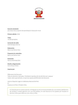 Guía de orientación
para desarrollar proyectos de aprendizaje en Educación Inicial
Primera edición: 2018
Tiraje:
70 200 ejemplares
Corrección de estilo:
Sofía Rodríguez Barrios
Elaboración:
María José Ramos Haro
Propuesta de contenidos:
María José Ramos Haro
Ilustración:
Patricia Nishimata Oishi
Diseño y diagramación:
Sonia Araujo Chávez
Impreso por:
©Ministerio de Educación
Todos los derechos reservados. Prohibida la reproducción de este libro por cualquier
medio, total o parcialmente, sin permiso expreso del Ministerio de Educación.
Hecho el Depósito Legal en la Biblioteca Nacional del Perú
N.°
Impreso en el Perú / Printed in Peru
En vista de que en nuestra opinión, el lenguaje escrito no ha encontrado aún una manera satisfactoria
de nombrar a ambos géneros con una sola palabra, en este fascículo se ha optado por emplear el
término niños para referirse a los niños y niñas.
 