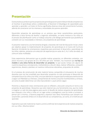 Existeamplioacuerdoenquelosproyectosdeaprendizajepromueveneldesarrollodecompetencias
al movilizar el aprendizaje activo y colaborativo, al favorecer el despliegue de capacidades para
aprender a aprender y al tratar en forma significativa diversas áreas del conocimiento humano,
además de conectarse con los intereses y necesidades de quienes aprenden.
Desarrollar proyectos de aprendizaje es un proceso que tiene características particulares,
diferentes a otras formas de diseñar u organizar actividades, en tanto involucra a los niños en
el proceso de planificación como un trabajo conjunto y de diálogo permanente que posibilita la
conexión con sus necesidades e intereses y los propósitos de aprendizaje.
El presente material es una herramienta dirigida a docentes del nivel de Educación Inicial y tiene
por objetivo apoyar la implementación de proyectos de aprendizaje en el marco del Currículo
Nacional, brindando las orientaciones respectivas para promover el desarrollo y aprendizaje de
los niños; además, presenta una selección de experiencias en aulas de 3, 4 y 5 años de edad, así
como en aulas multiedad.
Estas experiencias demuestran que es posible realizar proyectos, en diferentes contextos, con
pocos recursos y con grupos de 25 a 30 niños por aula. También, nos muestran que no hay un
modelo o una única forma de desarrollar un proyecto, lo que quizás rompa con alguno de
nuestros esquemas y concepciones, motivándonos a discutir ideas, realizar reflexiones, compartir
experiencias, deseos y plantear, en nuestras instituciones educativas, propuestas de cambio.
En el proceso de construcción de este material hemos compartido el entusiasmo de muchas
docentes que nos han enseñado que desarrollar proyectos no solo promueve el desarrollo de
competencias en los niños y las niñas, sino que además es una gran oportunidad para aventurarnos
a seguir con fidelidad sus intereses, compartiendo de manera conjunta incertidumbres y certezas,
así como el poder determinar con ellos hacia dónde ir y qué camino seguir.
Ponemos a disposición estas orientaciones para la reflexión y discusión conjunta en torno a los
proyectos de aprendizaje. Deseamos que este material sea una herramienta viva, que los invite
a imaginar y a salir de estas páginas para asumir el desafío de realizar proyectos de aprendizajes
que coloquen a los niños y niñas en un lugar activo y protagónico, que los invite a curiosear, a
pensar por sí mismos, a hacerse preguntas y expresar esas ideas maravillosas que siempre nos
sorprenden; poniendo énfasis en el desarrollo de sus competencias, así como, en el disfrute por
aprender.
Esperamos que este material las inspire y anime a disfrutar de la experiencia de realizar proyectos
con sus niños. ¡Muchos éxitos!
Dirección de Educación Inicial
Presentación
 