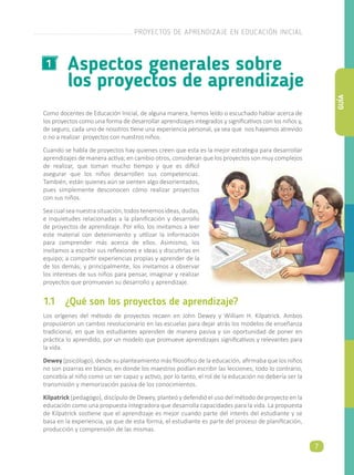 Como docentes de Educación Inicial, de alguna manera, hemos leído o escuchado hablar acerca de
los proyectos como una forma de desarrollar aprendizajes integrados y significativos con los niños y,
de seguro, cada uno de nosotros tiene una experiencia personal, ya sea que nos hayamos atrevido
o no a realizar proyectos con nuestros niños.
Cuando se habla de proyectos hay quienes creen que esta es la mejor estrategia para desarrollar
aprendizajes de manera activa; en cambio otros, consideran que los proyectos son muy complejos
de realizar, que toman mucho tiempo y que es difícil
asegurar que los niños desarrollen sus competencias.
También, están quienes aún se sienten algo desorientados,
pues simplemente desconocen cómo realizar proyectos
con sus niños.
Sea cual sea nuestra situación, todos tenemos ideas, dudas,
e inquietudes relacionadas a la planificación y desarrollo
de proyectos de aprendizaje. Por ello, los invitamos a leer
este material con detenimiento y utilizar la información
para comprender más acerca de ellos. Asimismo, los
invitamos a escribir sus reflexiones e ideas y discutirlas en
equipo; a compartir experiencias propias y aprender de la
de los demás; y principalmente, los invitamos a observar
los intereses de sus niños para pensar, imaginar y realizar
proyectos que promuevan su desarrollo y aprendizaje.
Aspectos generales sobre
los proyectos de aprendizaje
1
1.1	 ¿Qué son los proyectos de aprendizaje?
Los orígenes del método de proyectos recaen en John Dewey y William H. Kilpatrick. Ambos
propusieron un cambio revolucionario en las escuelas para dejar atrás los modelos de enseñanza
tradicional, en que los estudiantes aprenden de manera pasiva y sin oportunidad de poner en
práctica lo aprendido, por un modelo que promueve aprendizajes significativos y relevantes para
la vida.
Dewey (psicólogo), desde su planteamiento más filosófico de la educación, afirmaba que los niños
no son pizarras en blanco, en donde los maestros podían escribir las lecciones; todo lo contrario,
concebía al niño como un ser capaz y activo, por lo tanto, el rol de la educación no debería ser la
transmisión y memorización pasiva de los conocimientos.
Kilpatrick (pedagógo), discípulo de Dewey, planteó y defendió el uso del método de proyecto en la
educación como una propuesta integradora que desarrolla capacidades para la vida. La propuesta
de Kilpatrick sostiene que el aprendizaje es mejor cuando parte del interés del estudiante y se
basa en la experiencia, ya que de esta forma, el estudiante es parte del proceso de planificación,
producción y comprensión de las mismas.
PROYECTOS DE APRENDIZAJE EN EDUCACIÓN INICIAL
7
GUÍA
 