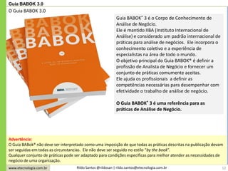 www.etecnologia.com.br Rildo Santos @rildosan | rildo.santos@etecnologia.com.br 12
Guia BABOK 3.0
Advertência:
O Guia BABok® não deve ser interpretado como uma imposição de que todas as práticas descritas na publicação devam
ser seguidas em todas as circunstancias. Ele não deve ser seguido no estilo “by the book”.
Qualquer conjunto de práticas pode ser adaptado para condições especificas para melhor atender as necessidades de
negócio de uma organização.
Guia BABOK® 3 é o Corpo de Conhecimento de
Análise de Negócio.
Ele é mantido IIBA (Instituto Internacional de
Análise) e considerado um padrão internacional de
práticas para análise de negócios. Ele incorpora o
conhecimento coletivo e a experiência de
especialistas na área de todo o mundo.
O objetivo principal do Guia BABOK® é definir a
profissão de Analista de Negócio e fornecer um
conjunto de práticas comumente aceitas.
Ele ajuda os profissionais a definir as
competências necessárias para desempenhar com
efetividade o trabalho de análise de negócio.
O Guia BABOK® 3 é uma referência para as
práticas de Análise de Negócio.
O Guia BABOK 3.0
 