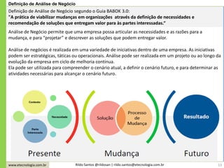 www.etecnologia.com.br Rildo Santos @rildosan | rildo.santos@etecnologia.com.br
Definição de Análise de Negócio segundo o Guia BABOK 3.0:
"A prática de viabilizar mudanças em organizações através da definição de necessidades e
recomendação de soluções que entregam valor para às partes interessadas.“
Análise de Negócio permite que uma empresa possa articular as necessidades e as razões para a
mudança, e para “projetar” e descrever as soluções que podem entregar valor.
Análise de negócios é realizada em uma variedade de iniciativas dentro de uma empresa. As iniciativas
podem ser estratégicas, táticas ou operacionais. Análise pode ser realizada em um projeto ou ao longo da
evolução da empresa em ciclo de melhoria contínua.
Ela pode ser utilizada para compreender o cenário atual, a definir o cenário futuro, e para determinar as
atividades necessárias para alcançar o cenário futuro.
Definição de Análise de Negócio
13
 