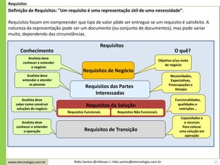 www.etecnologia.com.br Rildo Santos @rildosan | rildo.santos@etecnologia.com.br
Requisitos das Partes
Interessadas
17
Requisitos
Definição de Requisitos: "Um requisito é uma representação útil de uma necessidade”.
Requisitos focam em compreender que tipo de valor pôde ser entregue se um requisito é satisfeito. A
natureza da representação pode ser um documento (ou conjunto de documentos), mas pode variar
muito, dependendo das circunstâncias.
Requisitos de Negócio
Requisitos da Solução
Requisitos Funcionais Requisitos Não Funcionais
Requisitos de Transição
Objetivo e/ou meta
de negócio
Necessidades,
Expectativas,
Preocupações e
Desejos
Capacidades e
e recursos
Para colocar
uma solução em
operação
Funcionalidades,
qualidades e
restrições...
Analista deve
conhecer e entender
o negócio
Analista deve
entender e atender
as pessoas
Analista deve
conhecer e entender
a operação
Analista deve
saber como construir
soluções de negócio
Requisitos
O quê?Conhecimento
 