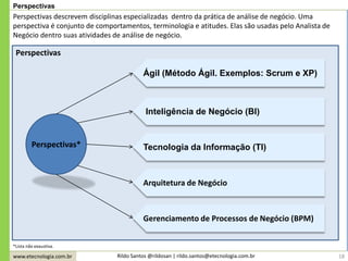 www.etecnologia.com.br Rildo Santos @rildosan | rildo.santos@etecnologia.com.br 18
Perspectivas
Perspectivas descrevem disciplinas especializadas dentro da prática de análise de negócio. Uma
perspectiva é conjunto de comportamentos, terminologia e atitudes. Elas são usadas pelo Analista de
Negócio dentro suas atividades de análise de negócio.
Perspectivas*
Ágil (Método Ágil. Exemplos: Scrum e XP)
Inteligência de Negócio (BI)
Tecnologia da Informação (TI)
Arquitetura de Negócio
Gerenciamento de Processos de Negócio (BPM)
*Lista não exaustiva.
Perspectivas
 