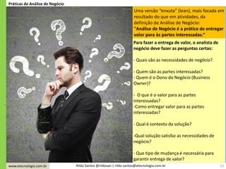 www.etecnologia.com.br Rildo Santos @rildosan | rildo.santos@etecnologia.com.br
Uma versão “enxuta” (lean), mais focada em
resultado do que em atividades, da
definição de Análise de Negócio:
"Análise de Negócio é a prática de entregar
valor para às partes interessadas.“
23
Práticas de Análise de Negócio
Para fazer a entrega de valor, o analista de
negócio deve fazer as perguntas certas:
- Quais são as necessidades de negócio?
- Quem são as partes interessadas?
- Quem é o Dono do Negócio (Business
Owner)?
- O que é o valor para as partes
interessadas?
-Como entregar valor para as partes
interessadas?
- Qual é contexto da solução?
-Qual solução satisfaz as necessidades de
negócio?
- Que tipo de mudança é necessária para
garantir entrega de valor?
 