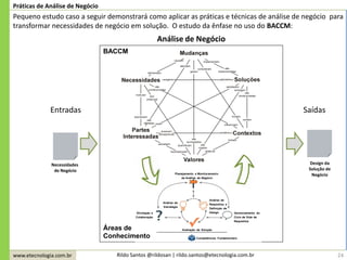 www.etecnologia.com.br Rildo Santos @rildosan | rildo.santos@etecnologia.com.br 24
Práticas de Análise de Negócio
Pequeno estudo caso a seguir demonstrará como aplicar as práticas e técnicas de análise de negócio para
transformar necessidades de negócio em solução. O estudo da ênfase no uso do BACCM:
Análise de Negócio
Necessidades
de Negócio
BACCM
Áreas de
Conhecimento
Entradas Saídas
Design da
Solução de
Negócio
 