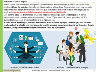 www.etecnologia.com.br Rildo Santos @rildosan | rildo.santos@etecnologia.com.br 29
Práticas de Análise de Negócio
Analista pode trabalhar como protagonista para entender a necessidade e elaborar uma solução de
negócio. O foco é a solução. Contudo, conhecemos bem o final deste filme, muitas vezes este método
trabalha leva ao desenvolvimento de soluções que não atende as necessidades e nem objetivos de
negócio. Perde-se tempo e dinheiro produzindo algo não será utilizado.
Esse cenário pode ser diferente se o Analista trabalhar em equipe e em colaboração com partes
interessadas, mais uma vez podemos citar outro clichê: “É junto dos bão que a gente fica mió!” -
Guimarães Rosa, e isso propicia colocar o foco nas pessoas.
Através de um workshop o trabalho de entender a necessidade e propor uma solução será feito em
colaboração. E a solução será cocriada, este cenário favorece o engajamento pela participação, debate
de ideias, compartilhamento de conhecimento e troca de experiência
Analista trabalhando sozinho Analista trabalhando em equipe
 