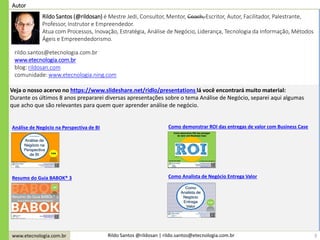 www.etecnologia.com.br Rildo Santos @rildosan | rildo.santos@etecnologia.com.br
Autor
rildo.santos@etecnologia.com.br
www.etecnologia.com.br
blog: rildosan.com
comunidade: www.etecnologia.ning.com
Rildo Santos (@rildosan) é Mestre Jedi, Consultor, Mentor, Coach, Escritor, Autor, Facilitador, Palestrante,
Professor, Instrutor e Empreendedor.
Atua com Processos, Inovação, Estratégia, Análise de Negócio, Liderança, Tecnologia da Informação, Métodos
Ágeis e Empreendedorismo.
3
Veja o nosso acervo no https://www.slideshare.net/ridlo/presentations lá você encontrará muito material:
Durante os últimos 8 anos prepararei diversas apresentações sobre o tema Análise de Negócio, separei aqui algumas
que acho que são relevantes para quem quer aprender análise de negócio.
Análise de Negócio na Perspectiva de BI
Resumo do Guia BABOK® 3
Como demonstrar ROI das entregas de valor com Business Case
Como Analista de Negócio Entrega Valor
 