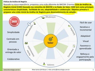 www.etecnologia.com.br Rildo Santos @rildosan | rildo.santos@etecnologia.com.br 30
Práticas de Análise de Negócio
Baseado na nossa experiência, propomos uma visão diferente do BACCM. Criarmos Ciclo de Análise de
Negócio Inicial (CANI) baseado nos conceitos do BACCM e no Radar de Valor. CANI tem como principais
características simplicidade, facilidade de uso, adaptabilidade e colaboração. Objetivo primário é
preparar uma visão inicial da Análise de Negócio para desenvolvimento da solução.
Simplicidade
Colaborativo
Orientado a
entrega de valor
Fácil de usar
Adaptável
Centrado em
pessoas Visual
Favorece o
aprendizado
Iterativo e
Incremental
Reforça o
engajamento pela
participação
 
