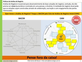www.etecnologia.com.br Rildo Santos @rildosan | rildo.santos@etecnologia.com.br
Pense fora da caixa!
32
Práticas de Análise de Negócio
Análise de Negócio é essencial para desenvolvimento de boas soluções de negócio, contudo, ela não
precisa ser chata burocrática e centrada em uma pessoa, o Analista. A realidade de negócio atual pede
que as soluções sejam construídas através de colaboração, cocriação e com engajamento das partes
interessadas.
Quer inovar a Análise de Negócio? Troque o BACCM pelo Ciclo de Análise de Negócio Inicial (CANI):
BACCM CANI
 