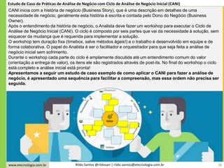 www.etecnologia.com.br Rildo Santos @rildosan | rildo.santos@etecnologia.com.br 38
Estudo de Caso de Práticas de Análise de Negócio com Ciclo de Análise de Negócio Inicial (CANI)
CANI inicia com a história de negócio (Business Story), que é uma descrição em detalhes de uma
necessidade de negócio, geralmente esta história é escrita e contada pelo Dono do Negócio (Business
Owner).
Após o entendimento da história de negócio, o Analista deve fazer um workshop para executar o Ciclo de
Análise de Negócio Inicial (CANI). O ciclo é composto por seis partes que vai da necessidade à solução, sem
esquecer da mudança que é requerida para implementar a solução.
O workshop tem duração fixa (timebox, salve métodos ágeis!) e o trabalho é desenvolvido em equipe e de
forma colaborativa. O papel do Analista é ser o facilitador e orquestrador para que seja feita a análise de
negócio inicial sem sofrimento.
Durante o workshop cada parte do ciclo é amplamente discutida até um entendimento comum do valor
(orientação a entrega de valor), os itens ele são registrados através de post-its. No final do workshop o ciclo
está completo e análise inicial está pronta!
Apresentamos a seguir um estudo de caso exemplo de como aplicar o CANI para fazer a análise de
negócio, é apresentado uma sequência para facilitar a compreensão, mas essa ordem não precisa ser
seguida.
 