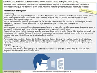 www.etecnologia.com.br Rildo Santos @rildosan | rildo.santos@etecnologia.com.br
[Introdução]
O Hotel Copa é uma empresa tradicional que tem 30 anos de vida, ele fica no centro da cidade de São Paulo,
possui 100 apartamentos, classificados como simples, duplo e luxo. O público do hotel é formado por
profissionais que viajam a negócios.
Hotel é uma empresa familiar que se mantém fiel ao bom atendimento dos clientes, o hotel sempre preferiu
atender os clientes de forma tradicional, ou seja, presencial, por telefone e às vezes por fax.
[Problema]
No último ano novos competidores chegaram para disputar o mercado, eles têm uma operação enxuta, usam e
abusam da tecnologia, por conta disto se tornaram concorrentes diretos do Hotel.
Eles dividiram o mercado e provocou redução na ocupação do hotel, o gestor (que é filho do dono do hotel) está
preocupado com a queda da taxa de ocupação, a taxa atual de ocupação média é de 60% dos apartamentos,
contudo essa taxa é insuficiente para sustentação do negócio.
[Solução]
Para mudar esse cenário o Gestor do Hotel junto com o Gestor de Reserva, resolveu mudar a estratégia de
canais da empresa. Utilizar canais de atendimento eletrônicos, como: internet, smartphone e tablets com o
intuito de criar novas formas de atendimento para atrair novos clientes com objetivo de aumentar da taxa de
ocupação.
[Alinhamento estratégico]
Contrariando o dono do hotel (seu pai) o gestor resolveu levar seu projeto adiante, pois, ele tem um firme
propósito de melhorar o resultado do hotel.
Necessidade de Negócio
39
A melhor forma de detalhar ou narrar uma necessidade de negócio é escrever uma história de negócio
(Business Story) que por definição é um épico. Abaixo a história que será utilizada no estudo de caso:
Estudo de Caso de Práticas de Análise de Negócio com Ciclo de Análise de Negócio Inicial (CANI)
 