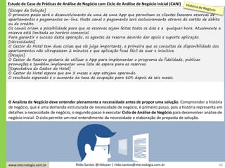 www.etecnologia.com.br Rildo Santos @rildosan | rildo.santos@etecnologia.com.br
[Escopo da Solução]
O primeiro passo será o desenvolvimento de uma de uma App que permitam os clientes fazerem reservas de
apartamentos e pagamentos on-line. Neste canal o pagamento será exclusivamente através de cartão de débito
ou de crédito.
Os canais criam a possibilidade para que as reservas sejam feitas todos os dias e a qualquer hora. Atualmente a
reserva está limitada ao horário comercial.
Para garantir o sucesso desta operação, os agentes de reserva deverão dar apoio e suporte aplicação.
[Necessidades]
O Gestor do Hotel tem duas coisas que ele julga importante, a primeira que as consultas de disponibilidade dos
apartamentos não ultrapassem 2 minutos e que aplicação fosse fácil de usar e intuitiva.
[Desejos]
O Gestor de Reserva gostaria de utilizar a App para implementar o programa de fidelidade, publicar
promoções e também implementar uma lista de espera para as reservas.
[Expectativa do Gestor do Hotel]
O Gestor do Hotel espera que em 2 meses a app estejam operando.
O resultado esperado é o aumento da taxa de ocupação para 80% depois de seis meses.
40
O Analista de Negócio deve entender plenamente a necessidade antes de propor uma solução. Compreender a história
de negócio, que é uma demanda estruturada de necessidade de negócio, é primeiro passo, pois a história representa em
detalhes a necessidade de negócio, o segundo passo é executar Ciclo de Análise de Negócio para desenvolver análise de
negócio inicial. O ciclo permite um real entendimento da necessidade e elaboração de proposta de solução.
Estudo de Caso de Práticas de Análise de Negócio com Ciclo de Análise de Negócio Inicial (CANI)
 