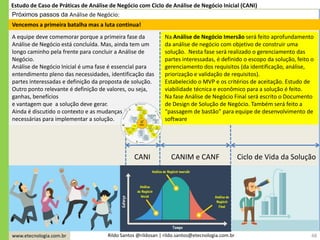 www.etecnologia.com.br Rildo Santos @rildosan | rildo.santos@etecnologia.com.br
Próximos passos da Análise de Negócio:
48
A equipe deve comemorar porque a primeira fase da
Análise de Negócio está concluída. Mas, ainda tem um
longo caminho pela frente para concluir a Análise de
Negócio.
Análise de Negócio Inicial é uma fase é essencial para
entendimento pleno das necessidades, identificação das
partes interessadas e definição da proposta de solução.
Outro ponto relevante é definição de valores, ou seja,
ganhas, benefícios
e vantagem que a solução deve gerar.
Ainda é discutido o contexto e as mudanças
necessárias para implementar a solução.
Na Análise de Negócio Imersão será feito aprofundamento
da análise de negócio com objetivo de construir uma
solução. Nesta fase será realizado o gerenciamento das
partes interessadas, é definido o escopo da solução, feito o
gerenciamento dos requisitos (da identificação, análise,
priorização e validação de requisitos).
Estabelecido o MVP e os critérios de aceitação. Estudo de
viabilidade técnica e econômico para a solução é feito.
Na fase Análise de Negócio Final será escrito o Documento
de Design de Solução de Negócio. Também será feito a
“passagem de bastão” para equipe de desenvolvimento de
software
Vencemos a primeira batalha mas a luta continua!
Estudo de Caso de Práticas de Análise de Negócio com Ciclo de Análise de Negócio Inicial (CANI)
CANI CANIM e CANF Ciclo de Vida da Solução
 