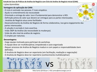 www.etecnologia.com.br Rildo Santos @rildosan | rildo.santos@etecnologia.com.br
Vantagens da aplicação do CANI:
- O ciclo é centrado nas pessoas. É mais empático.
- Ajuda no entendimento da necessidade
- Orientado a entrega de valor. Isso é fundamental para demonstrar o ROI.
- Definição prévia do valor que deverá ser entregue para as partes interessadas.
- Analista de Negócio atua como facilitador.
- Desenvolvimento da Análise de Negócio de forma colaborativa, isso gera engajamento das
partes interessadas.
- A solução é cocriada é mais assertiva.
- Visão 360º da Análise (da necessidade às mudanças).
- Visão de alto nível da análise de negócio.
- É simples por natureza.
49
Estudo de Caso de Práticas de Análise de Negócio com Ciclo de Análise de Negócio Inicial (CANI)
Lições Aprendidas:
Desvantagens:
- Exige equipe motivada para participar do workshop.
- A equipe deve ser multidisciplinar, empoderada e auto-organizada
- Requer processo de Análise de Negócio maduro e com papeis e responsabilidades bem
definidos.
- O Analista de Negócio deve ser experiente (em facilitação, mediação e negociação)
- O Analista de Negócio deve ter repertório (conhecimento multidisciplinar)
vs
 