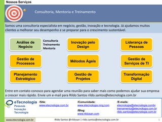 www.etecnologia.com.br Rildo Santos @rildosan | rildo.santos@etecnologia.com.br 5
Entre em contato conosco para agendar uma reunião para saber mais como podemos ajudar sua empresa
a crescer mais rápido. Envie um e-mail para Rildo Santos rildo.santos@etecnologia.com.br
/Blog:
www.rildosan.com
/Site:
www.etecnologia.com.br
/Comunidade:
www.etecnologia.ning.com
/E-mails:
etecnologia@etecnologia.combr
treinamento@etecnologia.com.br
rildo.santos@etecnologia.com.br
Somos uma consultoria especialista em negócio, gestão, inovação e tecnologia. Já ajudamos muitos
clientes a melhorar seu desempenho e se preparar para o crescimento sustentável.
Nossos Serviços
Consultoria, Mentoria e Treinamento
Planejamento
Estratégico
Gestão de
Processos
Análise de
Negócio
Inovação pelo
Design
Métodos Ágeis
Gestão de
Projetos
Liderança de
Pessoas
Gestão de
Serviços de TI
Transformação
Digital
Pessoas
Inovação
Tecnologia
Consultoria
Treinamento
Mentoria
 