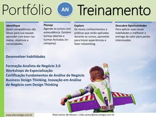www.etecnologia.com.br Rildo Santos @rildosan | rildo.santos@etecnologia.com.br
Portfólio AN
Treinamento
Desenvolver habilidades
Formação Analista de Negócio 3.0
Workshops de Especialização
Certificação Fundamentos de Análise de Negócio
Business Design Thinking. Inovação em Análise
de Negócio com Design Thinking
Identifique
Quais competências são
ideais para sua equipe
aprender com base nas
metas, objetivos e
necessidades.
Planeje
Agende os cursos com
antecedência. Existem
turmas abertas e
turmas fechadas (in-
company)
Explore
Os novos conhecimentos e
práticas que serão aplicadas
durante os cursos, aproveite
para trocar experiências e
fazer networking.
Descubra Oportunidades
Para aplicar suas novas
habilidades e melhorar a
entrega de valor para partes
interessadas
 