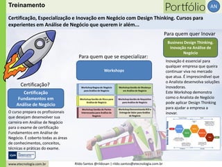 www.etecnologia.com.br Rildo Santos @rildosan | rildo.santos@etecnologia.com.br
AN
Certificação
Fundamentos em
Análise de Negócio
Workshops
O curso prepara os profissionais
que desejam desenvolver sua
carreira em Análise de Negócio
para o exame de certificação
Fundamentos em Análise de
Negócio. É coberto todas as áreas
de conhecimentos, conceitos,
técnicas e práticas do exame.
Certificação?
Para quem que se especializar:
Para quem quer Inovar
Treinamento
Certificação, Especialização e Inovação em Negócio com Design Thinking. Cursos para
experientes em Análise de Negócio que querem ir além...
Business Design Thinking.
Inovação na Análise de
Negócio
Inovação é essencial para
qualquer empresa que queira
continuar viva no mercado
que atua. É imprescindível que
o Analista desenvolva soluções
inovadoras.
Este Workshop demonstra
como o Analista de Negócio
pode aplicar Design Thinking
para ajudar a empresa a
inovar.
 