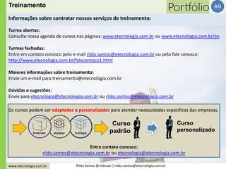 www.etecnologia.com.br Rildo Santos @rildosan | rildo.santos@etecnologia.com.br
AN
Turma abertas:
Consulte nossa agenda de cursos nas páginas: www.etecnologia.com.br ou www.etecnologia.com.br/an
Turmas fechadas:
Entre em contato conosco pelo e-mail rildo.santos@etecnologia.com.br ou pelo fale conosco:
http://www.etecnologia.com.br/faleconosco1.html
Maiores informações sobre treinamento:
Envie um e-mail para treinamento@etecnologia.com.br
Dúvidas e sugestões:
Envie para etecnologia@etecnologia.com.br ou rildo.santos@etecnologia.com.br
Informações sobre contratar nossos serviços de treinamento:
Treinamento
Os cursos podem ser adaptados e personalizados para atender necessidades especificas das empresas.
Curso
padrão
Curso
personalizado
Entre contato conosco:
rildo.santos@etecnologia.com.br ou etecnologia@etecnologia.com.br
 