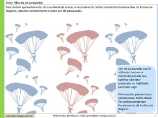 www.etecnologia.com.br Rildo Santos @rildosan | rildo.santos@etecnologia.com.br 6
Aviso: Não caia de paraquedas
Para melhor aproveitamento do assunto deste ebook, é necessário ter conhecimento dos fundamentos de Análise de
Negócio, sem esse conhecimento é como cair de paraquedas.
Cair de paraquedas aqui é
utilizado como uma
expressão popular que
significa não estar
preparado ou habilitado
para fazer algo.
Pré-requisito para leitura e
compreensão deste eBook:
Ter conhecimento dos
Fundamentos da Análise de
Negócio.
 