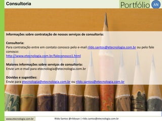 www.etecnologia.com.br Rildo Santos @rildosan | rildo.santos@etecnologia.com.br
AN
Informações sobre contratação de nossos serviços de consultoria:
Consultoria:
Para contratação entre em contato conosco pelo e-mail rildo.santos@etecnologia.com.br ou pelo fale
conosco:
http://www.etecnologia.com.br/faleconosco1.html
Maiores informações sobre serviços de consultoria:
Envie um e-mail para etecnologia@etecnologia.com.br
Dúvidas e sugestões:
Envie para etecnologia@etecnologia.com.br ou rildo.santos@etecnologia.com.br
Consultoria
 