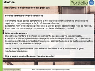 www.etecnologia.com.br Rildo Santos @rildosan | rildo.santos@etecnologia.com.br
AN
Por que contratar serviço de mentoria?
Geralmente novas equipe demoram até 3 meses para ganhar experiência em análise de
negócio e começar entregar solução eficientes e eficazes.
Entretanto, nem toda empresa pode se dar o luxo de perder oportunidades reais de negócio.
A empresa precisa da equipe preparada e pronta o mais breve o possível.
O Serviço de Mentoria:
O objetivo da mentoria é melhorar o desempenho das pessoas via transformação.
A mentoria acelera o aprendizado da equipe através do compartilhamento de conhecimento,
troca de experiências, orientações, treinamento, acompanhamento e de avaliação do nível de
conhecimento dos membros da equipe.
Temos uma equipe experiente para ajudar as empresas e seus profissionais a gerar
resultados mais rápidos.
Veja a seguir em detalhes o serviço de mentoria.
Mentoria
Transformar o desempenho das pessoas
 