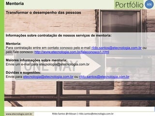 www.etecnologia.com.br Rildo Santos @rildosan | rildo.santos@etecnologia.com.br
AN
Informações sobre contratação de nossos serviços de mentoria:
Mentoria:
Para contratação entre em contato conosco pelo e-mail rildo.santos@etecnologia.com.br ou
pelo fale conosco: http://www.etecnologia.com.br/faleconosco1.html
Maiores informações sobre mentoria:
Envie um e-mail para etecnologia@etecnologia.com.br
Dúvidas e sugestões:
Envie para etecnologia@etecnologia.com.br ou rildo.santos@etecnologia.com.br
Mentoria
Transformar o desempenho das pessoas
 