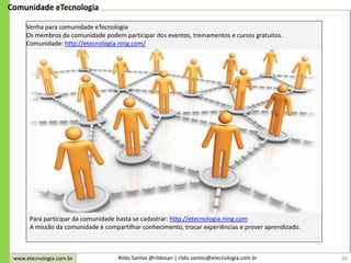 www.etecnologia.com.br Rildo Santos @rildosan | rildo.santos@etecnologia.com.br
Comunidade eTecnologia
Venha para comunidade eTecnologia
Os membros da comunidade podem participar dos eventos, treinamentos e cursos gratuitos.
Comunidade: http://etecnologia.ning.com/
Para participar da comunidade basta se cadastrar: http://etecnologia.ning.com
A missão da comunidade é compartilhar conhecimento, trocar experiências e prover aprendizado.
66
 