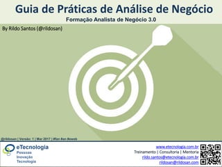 www.etecnologia.com.br Rildo Santos @rildosan | rildo.santos@etecnologia.com.br
Guia de Práticas de Análise de Negócio
www.etecnologia.com.br
Treinamento | Consultoria | Mentoria
rildo.santos@etecnologia.com.br
rildosan@rildosan.com
Pessoas
Inovação
Tecnologia
Formação Analista de Negócio 3.0
By Rildo Santos (@rildosan)
@rildosan | Versão: 1 | Mar 2017 | #fan #an #eweb
 