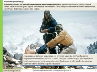 www.etecnologia.com.br Rildo Santos @rildosan | rildo.santos@etecnologia.com.br
Pessoas em primeiro lugar
Empresas que colocam as pessoas em primeiro lugar são conhecidas como
empresas centradas em pessoas. A ideia central é transformação da empresa em
local mais humano, onde o respeito, reconhecimento e valorização das pessoas
sejam os fatores essenciais para o sucesso.
Sir Edmund Hillary e Tenzing Norgay em seu caminho para o Monte Everestonte: http://www.achievement.org/achiever/sir-edmund-hillary/
Sir Edmund Hillary é um exemplo de pessoa que fez coisas extraordinárias. Após ganhar fama ao escalar o Monte
Everest ele se dedicou a ajudar o povo povo nepalês. Na década de 1960, ele ajudou no desenvolvimento da sociedade,
a construção de clínicas, hospitais e 17 escolas.
7
 