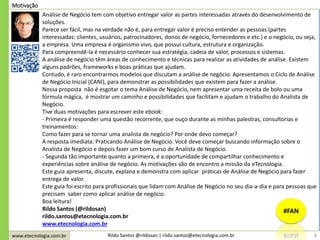 www.etecnologia.com.br Rildo Santos @rildosan | rildo.santos@etecnologia.com.br
Análise de Negócio tem com objetivo entregar valor as partes interessadas através do desenvolvimento de
soluções.
Parece ser fácil, mas na verdade não é, para entregar valor é preciso entender as pessoas (partes
interessadas: clientes, usuários, patrocinadores, donos de negócio, fornecedores e etc.) e o negócio, ou seja,
a empresa. Uma empresa é organismo vivo, que possui cultura, estrutura e organização.
Para compreendê-la é necessário conhecer sua estratégia, cadeia de valor, processos e sistemas.
A análise de negócio têm áreas de conhecimento e técnicas para realizar as atividades de análise. Existem
alguns padrões, frameworks e boas práticas que ajudam.
Contudo, é raro encontrarmos modelos que discutam a análise de negócio. Apresentamos o Ciclo de Análise
de Negócio Inicial (CANI), para demonstrar as possibilidades que existem para fazer a análise.
Nossa proposta não é esgotar o tema Análise de Negócio, nem apresentar uma receita de bolo ou uma
fórmula mágica, é mostrar um caminho e possibilidades que facilitam e ajudam o trabalho do Analista de
Negócio.
Tive duas motivações para escrever este ebook:
- Primeira é responder uma questão recorrente, que ouço durante as minhas palestras, consultorias e
treinamentos:
Como fazer para se tornar uma analista de negócio? Por onde devo começar?
A resposta imediata: Praticando Análise de Negócio. Você deve começar buscando informação sobre o
Analista de Negócio e depois fazer um bom curso de Analista de Negócio.
- Segunda tão importante quanto a primeira, é a oportunidade de compartilhar conhecimento e
experiências sobre análise de negócio. As motivações vão de encontro a missão da eTecnologia.
Este guia apresenta, discute, explana e demonstra com aplicar práticas de Análise de Negócio para fazer
entrega de valor.
Este guia foi escrito para profissionais que lidam com Análise de Negócio no seu dia-a-dia e para pessoas que
precisam saber como aplicar análise de negócio.
Boa leitura!
Rildo Santos (@rildosan)
rildo.santos@etecnologia.com.br
www.etecnologia.com.br
Motivação
8
#FAN
 