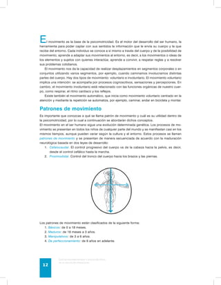 El movimiento es la base de la psicomotricidad. Es el motor del desarrollo del ser humano, la 
herramienta para poder captar con sus sentidos la información que le envía su cuerpo y la que 
recibe del entorno. Cada individuo se conoce a sí mismo a través del cuerpo y de la posibilidad de 
movimiento; aprende a adaptar sus movimientos al entorno, es decir, a los movimientos o ideas de 
los elementos y sujetos con quienes interactúa; aprende a convivir, a respetar reglas y a resolver 
sus problemas cotidianos. 
El movimiento nos da la capacidad de realizar desplazamientos en segmentos corporales o en 
conjuntos utilizando varios segmentos, por ejemplo, cuando caminamos involucramos distintas 
partes del cuerpo. Hay dos tipos de movimiento: voluntario e involuntario. El movimiento voluntario 
implica una intención: se acompaña por procesos cognoscitivos, sensaciones y percepciones. En 
cambio, el movimiento involuntario está relacionado con las funciones orgánicas de nuestro cuer-po, 
como respirar, el ritmo cardiaco y los reflejos. 
Existe también el movimiento automático, que inicia como movimiento voluntario centrado en la 
atención y mediante la repetición se automatiza, por ejemplo, caminar, andar en bicicleta y montar. 
Patrones de movimiento 
Es importante que conozcas a qué se llama patrón de movimiento y cuál es su utilidad dentro de 
la psicomotricidad, por lo cual a continuación se abordarán dichos conceptos. 
El movimiento en el ser humano sigue una evolución determinada genética. Los procesos de mo-vimiento 
se presentan en todos los niños de cualquier parte del mundo y se manifiestan casi en los 
mismos tiempos, aunque pueden variar según la cultura y el entorno. Estos procesos se llaman 
patrones de movimiento y se presentan de manera secuenciada de acuerdo con la maduración 
neurológica basada en dos leyes de desarrollo: 
1. Cefalocaudal. El control progresivo del cuerpo va de la cabeza hacia la pelvis, es decir, 
desde el control cefálico hasta la marcha. 
2. Proximodistal. Control del tronco del cuerpo hacia los brazos y las piernas. 
Los patrones de movimiento están clasificados de la siguiente forma: 
1. Básicos: de 0 a 18 meses. 
2. Maduros: de 18 meses a 3 años. 
3. Manipulativos: de 3 a 6 años. 
4. De perfeccionamiento: de 6 años en adelante. 
Guía de psicomotricidad y educación física 
en la educación preescolar 12 
 