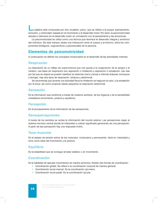 La palabra está compuesta por dos vocablos: psico, que se refiere a la psique (pensamiento, 
emoción), y motricidad, basada en el movimiento y el desarrollo motor. Por tanto, la psicomotricidad 
estudia e interviene en el desarrollo motor en vinculación con el pensamiento y las emociones. 
La psicomotricidad se utiliza como una técnica que favorece el desarrollo integral y armónico 
del individuo. De esta manera, existe una interacción entre el cuerpo y el entorno, entre los com-ponentes 
biológicos, cognoscitivos y psicosociales de la persona. 
Elementos de psicomotricidad 
A continuación se definen los conceptos involucrados en el desarrollo de las actividades motrices. 
Respiración 
La respiración es un reflejo de supervivencia que nos ayuda a la oxigenación de la sangre y el 
cerebro. Las fases de respiración son aspiración o inhalación y espiración o exhalación. Las vías 
por las que se respira se pueden clasificar en externas (nariz y boca) e internas (tráquea, bronquios 
y laringe). Hay dos tipos de respiración: torácica y abdominal. 
Se recomienda que durante una actividad física la inhalación se haga por la nariz, y la exhalación 
por la boca; así como propiciar desde pequeños la respiración abdominal. 
Sensación 
Es la información que recibimos a través de nuestros sentidos, de los órganos y de la sensibilidad 
cinestésica (movimiento, postura y equilibrio). 
Percepción 
Es el procesamiento de la información de las sensaciones. 
Sensopercepciones 
A través de los sentidos se recibe la información del mundo exterior. Las sensaciones viajan al 
sistema nervioso central donde se interpretan y cobran significado generando así una percepción. 
A partir de esa percepción hay una respuesta motriz. 
Tono muscular 
Es el estado de tensión activa de los músculos, involuntario y permanente. Varía en intensidad y 
sirve como base del movimiento y la postura. 
Equilibrio 
Es la estabilidad que se consigue al estar estático o en movimiento. 
Coordinación 
Es la habilidad de ejecutar movimientos de manera armónica. Existen tres formas de coordinación: 
• Coordinación global. Se refiere a la coordinación corporal de manera general. 
• Coordinación óculo-manual. Es la coordinación ojo-mano. 
• Coordinación óculo-pedal. Es la coordinación ojo-pie. 
Guía de psicomotricidad y educación física 
en la educación preescolar 16 
 
