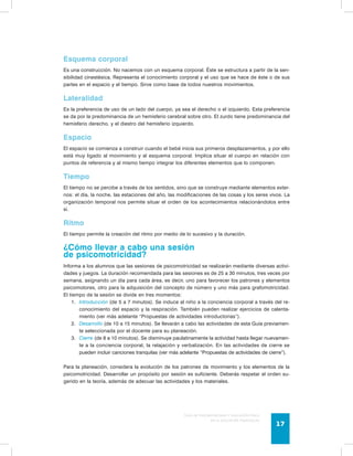 Esquema corporal 
Es una construcción. No nacemos con un esquema corporal. Éste se estructura a partir de la sen-sibilidad 
cinestésica. Representa el conocimiento corporal y el uso que se hace de éste o de sus 
partes en el espacio y el tiempo. Sirve como base de todos nuestros movimientos. 
Lateralidad 
Es la preferencia de uso de un lado del cuerpo, ya sea el derecho o el izquierdo. Esta preferencia 
se da por la predominancia de un hemisferio cerebral sobre otro. El zurdo tiene predominancia del 
hemisferio derecho, y el diestro del hemisferio izquierdo. 
Espacio 
El espacio se comienza a construir cuando el bebé inicia sus primeros desplazamientos, y por ello 
está muy ligado al movimiento y al esquema corporal. Implica situar el cuerpo en relación con 
puntos de referencia y al mismo tiempo integrar los diferentes elementos que lo componen. 
Tiempo 
El tiempo no se percibe a través de los sentidos, sino que se construye mediante elementos exter-nos: 
el día, la noche, las estaciones del año, las modificaciones de las cosas y los seres vivos. La 
organización temporal nos permite situar el orden de los acontecimientos relacionándolos entre 
sí. 
Ritmo 
El tiempo permite la creación del ritmo por medio de lo sucesivo y la duración. 
¿Cómo llevar a cabo una sesión 
de psicomotricidad? 
Informa a los alumnos que las sesiones de psicomotricidad se realizarán mediante diversas activi-dades 
y juegos. La duración recomendada para las sesiones es de 25 a 30 minutos, tres veces por 
semana, asignando un día para cada área, es decir, uno para favorecer los patrones y elementos 
psicomotores, otro para la adquisición del concepto de número y uno más para grafomotricidad. 
El tiempo de la sesión se divide en tres momentos: 
1. Introducción (de 5 a 7 minutos). Se induce al niño a la conciencia corporal a través del re-conocimiento 
del espacio y la respiración. También pueden realizar ejercicios de calenta-miento 
(ver más adelante “Propuestas de actividades introductorias”). 
2. Desarrollo (de 10 a 15 minutos). Se llevarán a cabo las actividades de esta Guía previamen-te 
Guía de psicomotricidad y educación física 
en la educación preescolar 17 
seleccionada por el docente para su planeación. 
3. Cierre (de 8 a 10 minutos). Se disminuye paulatinamente la actividad hasta llegar nuevamen-te 
a la conciencia corporal, la relajación y verbalización. En las actividades de cierre se 
pueden incluir canciones tranquilas (ver más adelante “Propuestas de actividades de cierre”). 
Para la planeación, considera la evolución de los patrones de movimiento y los elementos de la 
psicomotricidad. Desarrollar un propósito por sesión es suficiente. Deberás respetar el orden su-gerido 
en la teoría, además de adecuar las actividades y los materiales. 
 