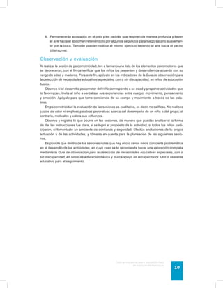6. Permanecerán acostados en el piso y les pedirás que respiren de manera profunda y lleven 
el aire hacia el abdomen reteniéndolo por algunos segundos para luego sacarlo suavemen-te 
por la boca. También pueden realizar el mismo ejercicio llevando el aire hacia el pecho 
Guía de psicomotricidad y educación física 
en la educación preescolar 19 
(diafragma). 
Observación y evaluación 
Al realizar la sesión de psicomotricidad, ten a la mano una lista de los elementos psicomotores que 
se favorecerán, con el fin de verificar que los niños los presenten y desarrollen de acuerdo con su 
rango de edad y madurez. Para este fin, apóyate en los indicadores de la Guía de observación para 
la detección de necesidades educativas especiales, con o sin discapacidad, en niños de educación 
básica. 
Observa si el desarrollo psicomotor del niño corresponde a su edad y proponle actividades que 
lo favorezcan. Invita al niño a verbalizar sus experiencias entre cuerpo, movimiento, pensamiento 
y emoción. Apóyalo para que tome conciencia de su cuerpo y movimiento a través de las pala-bras. 
En psicomotricidad la evaluación de las sesiones es cualitativa, es decir, no calificas. No realices 
juicios de valor ni emplees palabras peyorativas acerca del desempeño de un niño o del grupo; al 
contrario, motívalos y valora sus esfuerzos. 
Observa y registra lo que ocurre en las sesiones, de manera que puedas analizar si la forma 
de dar las instrucciones fue clara, si se logró el propósito de la actividad, si todos los niños parti-ciparon, 
si fomentaste un ambiente de confianza y seguridad. Efectúa anotaciones de tu propia 
actuación y de las actividades, y tómalas en cuenta para la planeación de las siguientes sesio-nes. 
Es posible que dentro de las sesiones notes que hay uno o varios niños con cierta problemática 
en el desarrollo de las actividades, en cuyo caso se te recomienda hacer una valoración completa 
mediante la Guía de observación para la detección de necesidades educativas especiales, con o 
sin discapacidad, en niños de educación básica y busca apoyo en el capacitador tutor o asistente 
educativo para el seguimiento. 
 