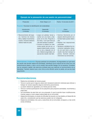 Ejemplo de la planeación de una sesión de psicomotricidad 
Preescolar Nivel: Etapa I y II Fecha: 12 de enero de 2011 
Propósito: Favorecer la identificación de la lateralidad. 
Introducción 
5 minutos 
Desarrollo 
15 minutos 
Guía de psicomotricidad y educación física 
en la educación preescolar 20 
Cierre 
10 minutos 
• Reconocimiento del espa-cio. 
Caminar de manera 
libre y realizar movimientos 
suaves, iniciando desde la 
cabeza hasta los pies. 
• Juego con pelotas: lanzar y 
cachar con una mano y des-pués 
con la otra. Pregunta a 
los niños, “¿con qué mano es 
más fácil atrapar la pelota?” 
• Conducir la pelota con dife-rentes 
partes del pie por un 
espacio determinado, primero 
con un pie y después con el 
otro. Deberá pregúntales con 
qué pie les resultó más fácil. 
• Caminar libremente por el 
espacio disminuyendo la ve-locidad 
hasta quedar deteni-dos. 
• Realizar tres respiraciones 
profundas. 
• Sentarse y verbalizar los mo-vimientos 
realizados dicien-do 
con qué mano y pie les 
resultó más fácil manejar la 
pelota. También deberán 
mencionar sus emociones. 
Observaciones y evaluación: El grupo participó con entusiasmo. Al preguntarles con qué mano 
les resultó más sencillo realizar las actividades, identifiqué que la mayoría de los niños tuvo una 
predominancia diestra, y sólo a uno le resultó más sencillo trabajar con la izquierda. Considero 
que es necesario realizar más ejercicios similares para que reafirmen el reconocimiento de su 
lateralidad. También observé que a dos niños se les dificultó cachar la pelota, así que les daré 
seguimiento. 
Recomendaciones 
• Realiza las actividades de manera grupal. 
• Toma en cuenta que en algunos casos será necesaria la atención individual para reforzar o 
trabajar de manera específica algunos elementos psicomotores. 
• La sesión deberá ser agradable y de interés para los niños. 
• Toma en cuenta la participación de los pequeños para proponer actividades, movimientos y 
juego libre. 
• Las actividades de esta Guía son una propuesta, lo que te permite hacer modificaciones, 
inventar juegos e incluir juegos tradicionales de su comunidad. 
• Adapta las actividades y su grado de dificultad de acuerdo con las edades y el desarrollo de 
cada niño, considerando que las sesiones pueden ser en multigrado. 
• Adapta las actividades a los usos y costumbres de la comunidad, al espacio y a las condi-ciones 
climáticas. 
 