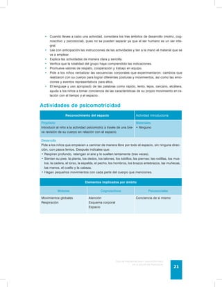 • Cuando lleves a cabo una actividad, considera los tres ámbitos de desarrollo (motriz, cog-noscitivo 
y psicosocial), pues no se pueden separar ya que el ser humano es un ser inte-gral. 
• Lee con anticipación las instrucciones de las actividades y ten a la mano el material que se 
Guía de psicomotricidad y educación física 
en la educación preescolar 21 
va a emplear. 
• Explica las actividades de manera clara y sencilla. 
• Verifica que la totalidad del grupo haya comprendido las indicaciones. 
• Promueve valores de respeto, cooperación y trabajo en equipo. 
• Pide a los niños verbalizar las secuencias corporales que experimentaron: cambios que 
realizaron con su cuerpo para lograr diferentes posturas y movimientos, así como las emo-ciones 
y eventos representativos para ellos. 
• El lenguaje y uso apropiado de las palabras como rápido, lento, lejos, cercano, etcétera, 
ayuda a los niños a tomar conciencia de las características de su propio movimiento en re-lación 
con el tiempo y el espacio. 
Actividades de psicomotricidad 
Reconocimiento del espacio Actividad introductoria 
Propósito 
Introducir al niño a la actividad psicomotriz a través de una bre-ve 
revisión de su cuerpo en relación con el espacio. 
Materiales 
• Ninguno 
Desarrollo 
Pide a los niños que empiecen a caminar de manera libre por todo el espacio, sin ninguna direc-ción, 
con pasos lentos. Después indícales que: 
• Respiren profundo, retengan el aire y lo suelten lentamente (tres veces). 
• Sientan su pies: la planta, los dedos, los talones, los tobillos; las piernas: las rodillas, los mus-los; 
la cadera, el torso, la espalda, el pecho, los hombros, los brazos antebrazos, las muñecas, 
las manos, el cuello y la cabeza. 
• Hagan pequeños movimientos con cada parte del cuerpo que menciones. 
Elementos implicados por ámbito 
Motores Cognoscitivos Psicosociales 
Movimientos globales 
Respiración 
Atención 
Esquema corporal 
Espacio 
Conciencia de sí mismo 
 