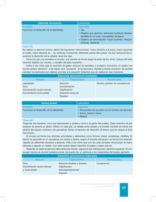 Guía de psicomotricidad y educación física 
en la educación preescolar 27 
Gateando conocemos Lateralidad 
Propósito 
Favorecer el desarrollo de la lateralidad. 
Materiales 
• Gis. 
• Objetos que generen estímulos auditivos (flautas, 
semillas en un bote, cascabeles, etcétera) 
• Objetos de estimulación visual (cuentos, dibujos, 
pinturas, etcétera) 
Desarrollo 
Se realiza un ejercicio previo, dando las siguientes instrucciones: mano derecha a la boca, mano izquierda 
al cuello, mano derecha al…, se continúa nombrando diferentes partes del cuerpo. Da las instrucciones si-guiendo 
la dirección de la cabeza hacia los pies. 
Traza con gis una carretera en el piso, que cambie de forma según la edad de los niños. Coloca del lado 
derecho objetos con sonido, y visuales del lado izquierdo. 
Indica a los niños que en posición de gateo recorran la carretera, y si alguno encuentra un objeto con 
sonido gritará “derecha”; si es visual, dirá “izquierda”. Si se equivoca, regresa a donde comenzó. Es posible 
cambiar los estímulos por objetos acordes a la situación didáctica que se realice en ese momento. 
Elementos psicomotores implicados 
Motores Cognoscitivos Psicosociales 
Lateralidad 
Tono 
Coordinación óculo-manual 
Coordinación óculo-pedal 
Atención 
Concentración 
Clasificación 
Esquema corporal 
Espacio 
Sentido positivo de competencia 
Somos piratas Lateralidad 
Propósito 
Favorecer el desarrollo de la lateralidad. 
Materiales 
• Recipientes de acuerdo con el número de alumnos 
• Arena, harina o tierra 
• Globos 
Desarrollo 
Organiza dos equipos, unos que representen a piratas y otros a la gente del pueblo. Cada miembro de los 
equipos se amarra un globo inflado en cada pie. La batalla entre piratas y el pueblo consiste en tronar los 
globos del equipo contrario; los ganadores tienen el derecho de descubrir el tesoro que se ubique al final 
del circuito. 
El circuito se forma con distintas actividades y elementos como brincar, trepar, arrastrarse, etcétera. El 
tesoro se esconde en un recipiente con arena o harina, según el tamaño del grupo; se forma con diversos 
objetos de diferentes tamaños y texturas. Pide a los niños que con los ojos cerrados introduzcan la mano 
derecha y saquen un objeto. Con sólo tocarlo deben describir el objeto y saber qué es. 
Después se repite el ejercicio alternando las manos, siguiendo las indicaciones: derecha-izquierda. El otro 
equipo recorre el circuito posteriormente. Se puede dar un estímulo a los integrantes del equipo ganador. 
Elementos psicomotores implicados 
Motores Cognoscitivos Psicosociales 
Tono 
Coordinación óculo-manual 
y óculo-pedal 
Atención Análisis y síntesis 
Clasificación 
Sensopercepciones 
Espacio 
Cooperación 
 