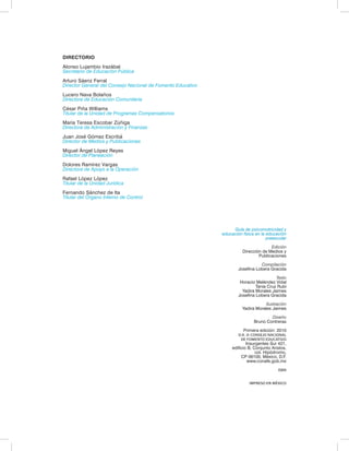 DIRECTORIO 
Alonso Lujambio Irazábal 
Secretario de Educación Pública 
Arturo Sáenz Ferral 
Director General del Consejo Nacional de Fomento Educativo 
Lucero Nava Bolaños 
Directora de Educación Comunitaria 
César Piña Williams 
Titular de la Unidad de Programas Compensatorios 
María Teresa Escobar Zúñiga 
Directora de Administración y Finanzas 
Juan José Gómez Escribá 
Director de Medios y Publicaciones 
Miguel Ángel López Reyes 
Director de Planeación 
Dolores Ramírez Vargas 
Directora de Apoyo a la Operación 
Rafael López López 
Titular de la Unidad Jurídica 
Fernando Sánchez de Ita 
Titular del Órgano Interno de Control 
Guía de psicomotricidad y 
educación física en la educación 
preescolar 
Edición 
Dirección de Medios y 
Publicaciones 
Compilación 
Josefina Lobera Gracida 
Texto 
Horacio Meléndez Vidal 
Tania Cruz Rubí 
Yadira Morales Jaimes 
Josefina Lobera Gracida 
Ilustración 
Yadira Morales Jaimes 
Diseño 
Bruno Contreras 
Primera edición: 2010 
D.R. © CONSEJO NACIONAL 
DE FOMENTO EDUCATIVO 
Insurgentes Sur 421, 
edificio B, Conjunto Aristos, 
col. Hipódromo, 
CP 06100, México, D.F. 
www.conafe.gob.mx 
ISBN 
IMPRESO EN MÉXICO 
 