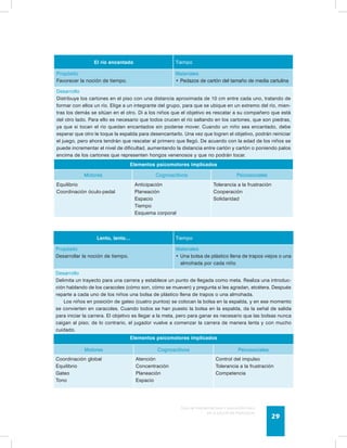 Guía de psicomotricidad y educación física 
en la educación preescolar 29 
El río encantado Tiempo 
Propósito 
Favorecer la noción de tiempo. 
Materiales 
• Pedazos de cartón del tamaño de media cartulina 
Desarrollo 
Distribuye los cartones en el piso con una distancia aproximada de 10 cm entre cada uno, tratando de 
formar con ellos un río. Elige a un integrante del grupo, para que se ubique en un extremo del río, mien-tras 
los demás se sitúan en el otro. Di a los niños que el objetivo es rescatar a su compañero que está 
del otro lado. Para ello es necesario que todos crucen el río saltando en los cartones, que son piedras, 
ya que si tocan el río quedan encantados sin poderse mover. Cuando un niño sea encantado, debe 
esperar que otro le toque la espalda para desencantarlo. Una vez que logren el objetivo, podrán reiniciar 
el juego, pero ahora tendrán que rescatar al primero que llegó. De acuerdo con la edad de los niños se 
puede incrementar el nivel de dificultad, aumentando la distancia entre cartón y cartón o poniendo palos 
encima de los cartones que representen hongos venenosos y que no podrán tocar. 
Elementos psicomotores implicados 
Motores Cognoscitivos Psicosociales 
Equilibrio 
Coordinación óculo-pedal 
Anticipación 
Planeación 
Espacio 
Tiempo 
Esquema corporal 
Tolerancia a la frustración 
Cooperación 
Solidaridad 
Lento, lento… Tiempo 
Propósito 
Desarrollar la noción de tiempo. 
Materiales 
• Una bolsa de plástico llena de trapos viejos o una 
almohada por cada niño 
Desarrollo 
Delimita un trayecto para una carrera y establece un punto de llegada como meta. Realiza una introduc-ción 
hablando de los caracoles (cómo son, cómo se mueven) y pregunta si les agradan, etcétera. Después 
reparte a cada uno de los niños una bolsa de plástico llena de trapos o una almohada. 
Los niños en posición de gateo (cuatro puntos) se colocan la bolsa en la espalda, y en ese momento 
se convierten en caracoles. Cuando todos se han puesto la bolsa en la espalda, da la señal de salida 
para iniciar la carrera. El objetivo es llegar a la meta, pero para ganar es necesario que las bolsas nunca 
caigan al piso; de lo contrario, el jugador vuelve a comenzar la carrera de manera lenta y con mucho 
cuidado. 
Elementos psicomotores implicados 
Motores Cognoscitivos Psicosociales 
Coordinación global 
Equilibrio 
Gateo 
Tono 
Atención 
Concentración 
Planeación 
Espacio 
Control del impulso 
Tolerancia a la frustración 
Competencia 
 