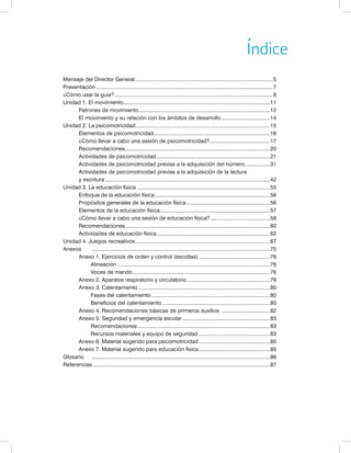 Índice 
Mensaje del Director General............................................................................................5 
Presentación......................................................................................................................7 
¿Cómo usar la guía?..........................................................................................................9 
Unidad 1. El movimiento..................................................................................................11 
Patrones de movimiento........................................................................................12 
El movimiento y su relación con los ámbitos de desarrollo.................................14 
Unidad 2. La psicomotricidad..........................................................................................15 
Elementos de psicomotricidad.............................................................................16 
¿Cómo llevar a cabo una sesión de psicomotricidad?........................................17 
Recomendaciones.................................................................................................20 
Actividades de psicomotricidad............................................................................21 
Actividades de psicomotricidad previas a la adquisición del número.................31 
Actividades de psicomotricidad previas a la adquisición de la lectura 
y escritura..............................................................................................................42 
Unidad 3. La educación física.........................................................................................55 
Enfoque de la educación física.............................................................................56 
Propósitos generales de la educación física........................................................56 
Elementos de la educación física.........................................................................57 
¿Cómo llevar a cabo una sesión de educación física?........................................58 
Recomendaciones.................................................................................................60 
Actividades de educación física............................................................................62 
Unidad 4. Juegos recreativos..........................................................................................67 
Anexos .......................................................................................................................75 
Anexo 1. Ejercicios de orden y control (escoltas)................................................76 
Alineación......................................................................................................76 
Voces de mando............................................................................................76 
Anexo 2. Aparatos respiratorio y circulatorio........................................................79 
Anexo 3. Calentamiento........................................................................................80 
Fases del calentamiento................................................................................80 
Beneficios del calentamiento........................................................................80 
Anexo 4. Recomendaciones básicas de primeros auxilios .................................82 
Anexo 5. Seguridad y emergencia escolar...........................................................83 
Recomendaciones.........................................................................................83 
Recursos materiales y equipo de seguridad................................................83 
Anexo 6. Material sugerido para psicomotricidad................................................85 
Anexo 7. Material sugerido para educación física................................................85 
Glosario .......................................................................................................................86 
Referencias......................................................................................................................87 
 