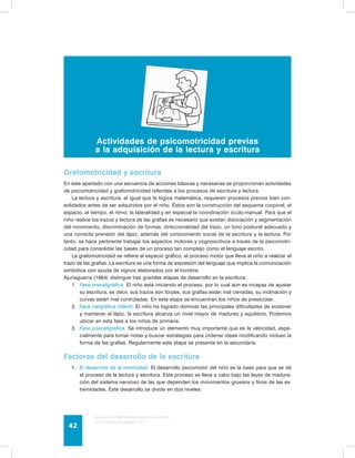 Actividades de psicomotricidad previas 
a la adquisición de la lectura y escritura 
Grafomotricidad y escritura 
En este apartado con una secuencia de acciones básicas y necesarias se proporcionan actividades 
de psicomotricidad y grafomotricidad referidas a los procesos de escritura y lectura. 
La lectura y escritura, al igual que la lógica matemática, requieren procesos previos bien con-solidados 
antes de ser adquiridos por el niño. Éstos son la construcción del esquema corporal, el 
espacio, el tiempo, el ritmo, la lateralidad y en especial la coordinación óculo-manual. Para que el 
niño realice los trazos y lectura de las grafías es necesario que existan disociación y segmentación 
del movimiento, discriminación de formas, direccionalidad del trazo, un tono postural adecuado y 
una correcta prensión del lápiz, además del conocimiento social de la escritura y la lectura. Por 
tanto, se hace pertinente trabajar los aspectos motores y cognoscitivos a través de la psicomotri-cidad 
para consolidar las bases de un proceso tan complejo como el lenguaje escrito. 
La grafomotricidad se refiere al espacio gráfico, al proceso motor que lleva al niño a realizar el 
trazo de las grafías. La escritura es una forma de expresión del lenguaje que implica la comunicación 
simbólica con ayuda de signos elaborados por el hombre. 
Ajuriaguerra (1964) distingue tres grandes etapas de desarrollo en la escritura: 
1. Fase precaligráfica. El niño está iniciando el proceso, por lo cual aún es incapaz de ajustar 
su escritura, es decir, sus trazos son torpes, sus grafías están mal cerradas, su inclinación y 
curvas están mal controladas. En esta etapa se encuentran los niños de preescolar. 
2. Fase caligráfica infantil. El niño ha logrado dominar las principales dificultades de sostener 
y mantener el lápiz, la escritura alcanza un nivel mayor de madurez y equilibrio. Podemos 
ubicar en esta fase a los niños de primaria. 
3. Fase poscaligráfica. Se introduce un elemento muy importante que es la velocidad, espe-cialmente 
para tomar notas y buscar estrategias para ordenar ideas modificando incluso la 
forma de las grafías. Regularmente esta etapa se presenta en la secundaria. 
Factores del desarrollo de la escritura 
1. El desarrollo de la motricidad. El desarrollo psicomotor del niño es la base para que se dé 
el proceso de la lectura y escritura. Este proceso se lleva a cabo bajo las leyes de madura-ción 
del sistema nervioso de las que dependen los movimientos gruesos y finos de las ex-tremidades. 
Este desarrollo se divide en dos niveles: 
Guía de psicomotricidad y educación física 
en la educación preescolar 42 
 