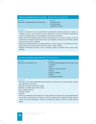 Ejercicios preparatorios para la escritura Independencia de segmentos 
Propósito 
Desarrollar la independencia de segmentos. 
Guía de psicomotricidad y educación física 
en la educación preescolar 48 
Materiales 
• Papel periódico 
• Cortinas negras 
• Lámparas de mano 
Actividades 
• Contar un cuento en el que el personaje se va lastimando diversas partes de su cuerpo y a 
medida en que tú, como instructor, las vas nombrando, el niño las inmoviliza. Escenificar el 
cuento de manera que el niño se desplace e inhiba sus movimientos. 
• Hacer movimientos rítmicos sobre la mesa: dar palmadas con una mano y luego con la otra, 
haciéndolo con diferentes partes de la mano como la palma, el dorso, la parte interna, externa, 
cada uno de los dedos, etcétera. 
• Oscurecer el salón de clases con papel periódico o cortinas negras y, con lámparas de mano, 
dibujar trazos en la pared haciendo círculos, líneas, curvas, etcétera. 
• Realizar movimientos de brazos, codos, muñecas y dedos en distintos ritmos: rápido, lento, 
etcétera. 
Ejercicios preparatorios para la escritura Coordinación fina 
Propósito 
Favorecer la coordinación fina. 
Materiales 
• Diferentes tipos de papel, tanto en tamaño como 
en textura 
• Tijeras 
• Telas con botones y ojales 
• Cuentas 
• Agujas de plástico 
• Colores 
• Cuentos para colorear 
Actividades 
• Recortar con los dedos diferentes tipos de papel como: papel china, crepé, periódico, serville-tas, 
papel bond, entre otros. 
• Recortar con tijeras sobre líneas rectas. 
• Recortar con tijeras sobre líneas curvas. 
• Atar y desatar botones. 
• Ensartar cuentas. 
• Colorear. 
• Pintar con estambres sobre papel bond. Cortar pedazos de estambre de aproximadamente 30 
cm de largo, introducirlos en la pintura y pintar con ellos sobre el papel. Se puede hacer lo 
mismo con carritos de plástico: introducir las llantas del carrito en pintura y marcar sobre el 
papel. 
 