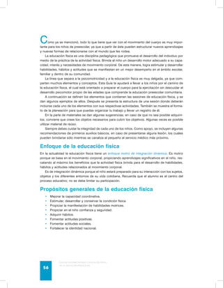 Como ya se mencionó, todo lo que tiene que ver con el movimiento del cuerpo es muy impor-tante 
para los niños de preescolar, ya que a partir de éste pueden estructurar nuevos aprendizajes 
y nuevas formas de relacionarse con el mundo que les rodea. 
La educación física es una disciplina pedagógica que promueve el desarrollo del individuo por 
medio de la práctica de la actividad física. Brinda al niño un desarrollo motor adecuado a su capa-cidad, 
interés y necesidades de movimiento corporal. De esta manera, logra estimular y desarrollar 
habilidades, hábitos y actitudes que se manifiestan en un mejor desempeño en el ámbito escolar, 
familiar y dentro de su comunidad. 
La línea que separa a la psicomotricidad y a la educación física es muy delgada, ya que com-parten 
muchos elementos y conceptos. Esta Guía te ayudará a llevar a los niños por el camino de 
la educación física, el cual está orientado a preparar el cuerpo para la ejercitación sin descuidar el 
desarrollo psicomotor propio de las edades que comprende la educación preescolar comunitaria. 
A continuación se definen los elementos que contienen las sesiones de educación física, y se 
dan algunos ejemplos de ellos. Después se presenta la estructura de una sesión donde deberán 
incluirse cada uno de los elementos con sus respectivas actividades. También se muestra el forma-to 
de la planeación para que puedas organizar tu trabajo y llevar un registro de él. 
En la parte de materiales se dan algunas sugerencias; en caso de que no sea posible adquirir-los, 
conviene que crees los objetos necesarios para cubrir los objetivos. Algunas veces es posible 
utilizar material de reúso. 
Siempre debes cuidar la integridad de cada uno de los niños. Como apoyo, se incluyen algunas 
recomendaciones de primeros auxilios básicos, en caso de presentarse alguna lesión, los cuales 
pueden brindarse sólo mientras se canaliza al pequeño al servicio médico más próximo. 
Enfoque de la educación física 
En la actualidad la educación física tiene un enfoque motriz de integración dinámica. Es motriz 
porque se basa en el movimiento corporal, propiciando aprendizajes significativos en el niño, res-catando 
al máximo los beneficios que la actividad física brinda para el desarrollo de habilidades, 
hábitos y actitudes relacionados al movimiento corporal. 
Es de integración dinámica porque el niño estará preparado para su interacción con los sujetos, 
objetos y los diferentes entornos de su vida cotidiana. Recuerda que el alumno es el centro del 
proceso educativo; no se debe limitar su participación. 
Propósitos generales de la educación física 
• Mejorar la capacidad coordinativa. 
• Estimular, desarrollar y conservar la condición física. 
• Propiciar la manifestación de habilidades motrices. 
• Propiciar en el niño confianza y seguridad. 
• Adquirir hábitos. 
• Fomentar actitudes positivas. 
• Fomentar actitudes sociales. 
• Fortalecer la identidad nacional. 
Guía de psicomotricidad y educación física 
en la educación preescolar 56 
 