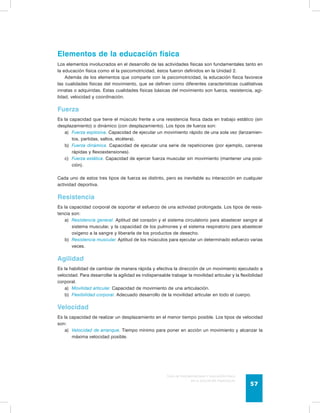 Elementos de la educación física 
Los elementos involucrados en el desarrollo de las actividades físicas son fundamentales tanto en 
la educación física como el la psicomotricidad, éstos fueron definidos en la Unidad 2. 
Además de los elementos que comparte con la psicomotricidad, la educación física favorece 
las cualidades físicas del movimiento, que se definen como diferentes características cualitativas 
innatas o adquiridas. Estas cualidades físicas básicas del movimiento son fuerza, resistencia, agi-lidad, 
Guía de psicomotricidad y educación física 
en la educación preescolar 57 
velocidad y coordinación. 
Fuerza 
Es la capacidad que tiene el músculo frente a una resistencia física dada en trabajo estático (sin 
desplazamiento) o dinámico (con desplazamiento). Los tipos de fuerza son: 
a) Fuerza explosiva. Capacidad de ejecutar un movimiento rápido de una sola vez (lanzamien-tos, 
partidas, saltos, etcétera). 
b) Fuerza dinámica. Capacidad de ejecutar una serie de repeticiones (por ejemplo, carreras 
rápidas y flexoextensiones). 
c) Fuerza estática. Capacidad de ejercer fuerza muscular sin movimiento (mantener una posi-ción). 
Cada uno de estos tres tipos de fuerza es distinto, pero es inevitable su interacción en cualquier 
actividad deportiva. 
Resistencia 
Es la capacidad corporal de soportar el esfuerzo de una actividad prolongada. Los tipos de resis-tencia 
son: 
a) Resistencia general. Aptitud del corazón y el sistema circulatorio para abastecer sangre al 
sistema muscular, y la capacidad de los pulmones y el sistema respiratorio para abastecer 
oxígeno a la sangre y liberarla de los productos de desecho. 
b) Resistencia muscular. Aptitud de los músculos para ejecutar un determinado esfuerzo varias 
veces. 
Agilidad 
Es la habilidad de cambiar de manera rápida y efectiva la dirección de un movimiento ejecutado a 
velocidad. Para desarrollar la agilidad es indispensable trabajar la movilidad articular y la flexibilidad 
corporal. 
a) Movilidad articular. Capacidad de movimiento de una articulación. 
b) Flexibilidad corporal. Adecuado desarrollo de la movilidad articular en todo el cuerpo. 
Velocidad 
Es la capacidad de realizar un desplazamiento en el menor tiempo posible. Los tipos de velocidad 
son: 
a) Velocidad de arranque. Tiempo mínimo para poner en acción un movimiento y alcanzar la 
máxima velocidad posible. 
 