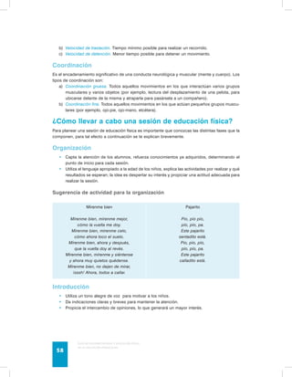 b) Velocidad de traslación. Tiempo mínimo posible para realizar un recorrido. 
c) Velocidad de detención. Menor tiempo posible para detener un movimiento. 
Coordinación 
Es el encadenamiento significativo de una conducta neurológica y muscular (mente y cuerpo). Los 
tipos de coordinación son: 
a) Coordinación gruesa. Todos aquellos movimientos en los que interactúan varios grupos 
musculares y varios objetos (por ejemplo, lectura del desplazamiento de una pelota, para 
ubicarse delante de la misma y atraparla para pasársela a un compañero). 
b) Coordinación fina. Todos aquellos movimientos en los que actúan pequeños grupos muscu-lares 
(por ejemplo, ojo-pie, ojo-mano, etcétera). 
¿Cómo llevar a cabo una sesión de educación física? 
Para planear una sesión de educación física es importante que conozcas las distintas fases que la 
componen, para tal efecto a continuación se te explican brevemente. 
Organización 
• Capta la atención de los alumnos, refuerza conocimientos ya adquiridos, determinando el 
punto de inicio para cada sesión. 
• Utiliza el lenguaje apropiado a la edad de los niños, explica las actividades por realizar y qué 
resultados se esperan; la idea es despertar su interés y propiciar una actitud adecuada para 
realizar la sesión. 
Sugerencia de actividad para la organización 
Mírenme bien 
Mírenme bien, mírenme mejor, 
cómo la vuelta me doy. 
Mírenme bien, mírenme celo, 
cómo ahora toco el suelo. 
Mírenme bien, ahora y después, 
que la vuelta doy al revés. 
Mírenme bien, mírenme y siéntense 
y ahora muy quietos quédense. 
Mírenme bien, no dejen de mirar, 
¡sssh! Ahora, todos a callar. 
Guía de psicomotricidad y educación física 
en la educación preescolar 58 
Pajarito 
Pío, pío pío, 
pío, pío, pa. 
Este pajarito 
sentadito está. 
Pío, pío, pío, 
pío, pío, pa. 
Este pajarito 
calladito está. 
Introducción 
• Utiliza un tono alegre de voz para motivar a los niños. 
• Da indicaciones claras y breves para mantener la atención. 
• Propicia el intercambio de opiniones, lo que generará un mayor interés. 
 