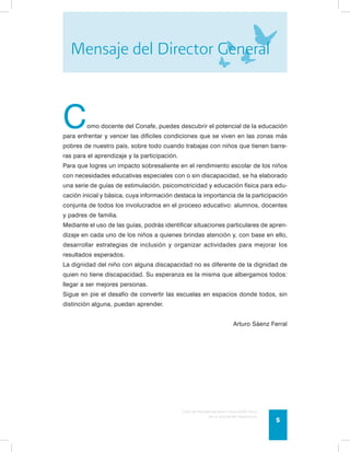 Mensaje del Director General 
Como docente del Conafe, puedes descubrir el potencial de la educación 
para enfrentar y vencer las difíciles condiciones que se viven en las zonas más 
pobres de nuestro país, sobre todo cuando trabajas con niños que tienen barre-ras 
Guía de psicomotricidad y educación física 
en la educación preescolar 5 
para el aprendizaje y la participación. 
Para que logres un impacto sobresaliente en el rendimiento escolar de los niños 
con necesidades educativas especiales con o sin discapacidad, se ha elaborado 
una serie de guías de estimulación, psicomotricidad y educación física para edu-cación 
inicial y básica, cuya información destaca la importancia de la participación 
conjunta de todos los involucrados en el proceso educativo: alumnos, docentes 
y padres de familia. 
Mediante el uso de las guías, podrás identificar situaciones particulares de apren-dizaje 
en cada uno de los niños a quienes brindas atención y, con base en ello, 
desarrollar estrategias de inclusión y organizar actividades para mejorar los 
resultados esperados. 
La dignidad del niño con alguna discapacidad no es diferente de la dignidad de 
quien no tiene discapacidad. Su esperanza es la misma que albergamos todos: 
llegar a ser mejores personas. 
Sigue en pie el desafío de convertir las escuelas en espacios donde todos, sin 
distinción alguna, puedan aprender. 
Arturo Sáenz Ferral 
 