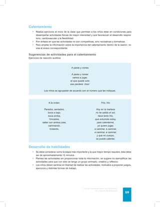 Guía de psicomotricidad y educación física 
en la educación preescolar 59 
Calentamiento 
• Realiza ejercicios al inicio de la clase que permitan a los niños estar en condiciones para 
desempeñar actividades físicas de mayor intensidad y que favorezcan el desarrollo respira-torio, 
cardiovascular y la flexibilidad. 
• Pon énfasis en que las actividades no son competitivas, sino recreativas y formativas. 
• Para ampliar la información sobre la importancia del calentamiento dentro de la sesión, re-visa 
el anexo correspondiente. 
Sugerencias de actividades para el calentamiento 
Ejercicios de reacción auditiva 
A pares y nones 
A pares y nones 
vamos a jugar, 
el que quede solo 
ese perderá: ¡tres! 
Los niños se agruparán de acuerdo con el número que les indiques. 
A la orden: 
Parados, sentados, 
boca a bajo, 
boca arriba, 
hincados, 
saltar con ambos pies, 
caminando, 
trotando. 
Frío, frío 
Hoy en la mañana 
no ha salido el sol, 
hace tanto frío, 
que entumido estoy, 
para calentarme, 
yo quiero jugar, 
a caminar, a caminar, 
a caminar, a caminar, 
y que mi cuerpo, 
se pueda calentar. 
Desarrollo de habilidades 
• Se debe considerar como la etapa más importante y la que mayor tiempo requiere; ésta debe 
ser de aproximadamente 15 minutos. 
• Plantea las actividades sin proporcionar toda la información; se sugiere no ejemplificar las 
actividades para que con esto se tenga un grupo animado, creativo y reflexivo. 
• Los niños deben sentirse en libertad de realizar las actividades; motívalos a proponer juegos, 
ejercicios y distintas formas de trabajo. 
 